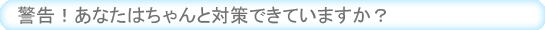 警告！あなたはちゃんと対策できていますか？