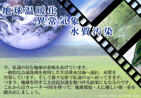 温暖化、異常気象、水質汚染、私たちの住む地球が悲鳴をあげています。ウォーターONEを使用することによって地球環境・人に優しい第一歩を踏み出しましょう