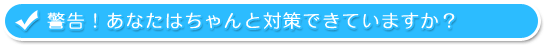 警告！あなたはちゃんと対策できていますか？